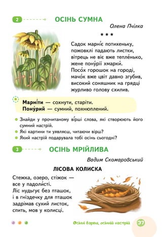   	Знайди у  прочитаному вірші слова, які створюють його
сумний настрій.
  	Які картини ти уявляєш, читаючи вірш?
  	Який настрій подарувала тобі осінь сьогодні?
ОСІНЬ МРІЙЛИВА3
Вадим Скомаровський
ЛІСОВА КОЛИСКА
Стежка, озеро, стіжок —
все у падолисті.
Ліс нудьгує без пташок,
і в гніздечку для пташок
задрімав сухий листок,
спить, мов у колисці.
Марніти — сохнути, старіти.
Понурий — сумний, похнюплений.
Олена Пчілка
* * *
Садок марніє потихеньку,
пожовклі падають листки,
вітрець не віє вже тепленько,
жене понурії хмарки.
Посох горошок на городі,
мачок вже цвіт давно згубив,
високий соняшник на грядці
журливо голову схилив.
ОСІНЬ СУМНА2
37Осінні барви, осінній настрій
 