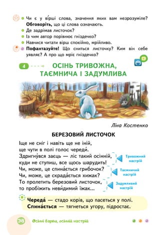   	Чи є  у  вірші слова, значення яких вам незрозуміле?
Обговоріть, що ці слова означають.
  	Де задрімав листочок?
  	Із чим автор порівнює гніздечко?
  	Навчися читати вірш спокійно, мрійливо.
	Пофантазуйте! Що  сниться листочку? Ким він себе
уявляє? А про що мріє гніздечко?
ОСІНЬ ТРИВОЖНА,
ТАЄМНИЧА І ЗАДУМЛИВА
4
13
Череда — стадо корів, що пасеться у полі.
Спинається — тягнеться угору, підростає.
Ліна Костенко
БЕРЕЗОВИЙ ЛИСТОЧОК
Іще не сніг і навіть ще не іній,
ще чути в полі голос череди.
Здригнувся заєць — ліс такий осінній,
куди не ступиш, все щось шарудить!
Чи, може, це спинається грибочок?
Чи, може, це скрадається хижак?
То пролетить березовий листочок,
то пробіжить невидимий їжак…
Тривожний
настрій
Таємничий
настрій
Задумливий
настрій
38 Осінні барви, осінній настрій
 