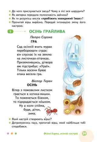 ОСІНЬ ГРАЙЛИВА5
Віктор Терен
ОСІНЬ
Вітер з пожовклим листком
грається в котика-мишки.
То поженеться біжком,
то підкрадається нишком.
Ну а коли спійма,
буде, дітки,
зима.
Петро Сорока
ГРА
Сад осінній вчить мурах
переборювати страх:
він спускає їх на землю
на листочках-літачках.
Приземлившись, дітвора
аж підстрибує: «Ура!».
Тільки восени буває
отака весела гра.
  	До чого прислухається заєць? Чому в лісі все шарудить?
  	Як авторка передала полохливість зайчика?
  	Як ти розумієш вислів «пробіжить невидимий їжак»?
  	Прочитай вірш виразно. Передай інтонацією зміну його
настрою.
  	Який настрій створюють вірші?
  	Дотримуючись пауз, прочитай вірш, який найбільше тобі
сподобався.
39Осінні барви, осінній настрій
 