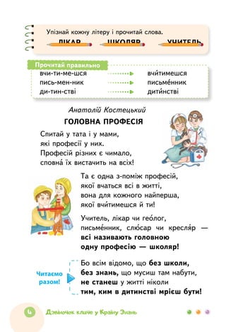 4 Дзвіночок кличе у Країну Знань
Анатолій Костецький
Головна професія
Спитай у тата і у мами,
які професії у них.
Професій різних є чимало,
сповна їх вистачить на всіх!
Та є одна з-поміж професій,
якої вчаться всі в житті,
вона для кожного найперша,
якої вчитимешся й ти!
Учитель, лікар чи геолог,
письменник, слюсар чи кресляр —
всі називають головною
одну професію — школяр!
вчи-ти-ме-шся	 	 вчитимешся
пись-мен-ник	 	 	 письменник
ди-тин-стві		 	 дитинстві
Прочитай правильно
Бо всім відомо, що без школи,
без знань, що мусиш там набути,
не станеш у житті ніколи
тим, ким в дитинстві мрієш бути!
Читаємо
разом!
Упізнай кожну літеру і прочитай слова.
лікар       школяр       учитель
 