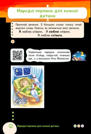 Чи пам’ятаєш ти колискову, яку тобі співали? Хто її
тобі співав — мама чи бабуся, а може, тато чи дідусь?
  	Коли співають колисанки? Для кого?
  	Прочитай колискову лагідно, наспівно.
  	Які тварини згадуються в цій колисковій пісні?
Українська народна пісня
* * *
Ой люлі, ой люлі,
налетіли гулі.
Сіли на воротях
в червоних чоботях.
Сіли на колисці
в червонім намисті.
Стали думать і гадать,
чим дитину годувать:
чи бубличком, чи медком,
чи солодким молочком...
Прочитай речення. З більшою силою голосу читай
виділені слова. Поясни, як змінюється зміст речення.
Я люблю співати.   Я люблю співати.  
Я люблю співати.
Українська народна колискова
пісня «Гойда, гойда-гой, ніченька
іде…» у виконанні Ніни Матвієнко.
Народні перлини для кожної
дитини
40 Народні перлини для кожної дитини
 