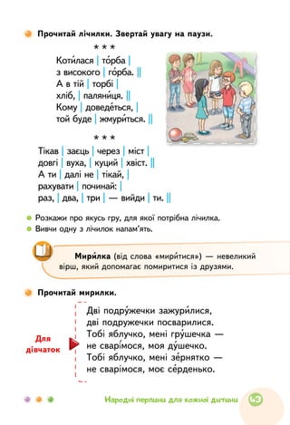 * * *
Котилася | торба |
з високого | горба. ||
А в тій | торбі |
хліб, | паляниця. ||
Кому | доведеться, |
той буде | жмуриться. ||
Прочитай лічилки. Звертай увагу на паузи.
  	Розкажи про якусь гру, для якої потрібна лічилка.
  	Вивчи одну з лічилок напам’ять.
Мирилка (від слова «миритися») — невеликий
вірш, який допомагає помиритися із друзями.
* * *
Тікав | заєць | через | міст |
довгі | вуха, | куций | хвіст. ||
А ти | далі не | тікай, |
рахувати | починай: |
раз, | два, | три | — вийди | ти. ||
Для
дівчаток
Дві подружечки зажурилися,
дві подружечки посварилися.
Тобі яблучко, мені грушечка —
не сварімося, моя душечко.
Тобі яблучко, мені зернятко —
не сварімося, моє серденько.
Прочитай мирилки.
43Народні перлини для кожної дитини
 