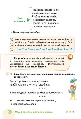   	Вивчи мирилку напам’ять.
Для
хлопчиків
Подивися просто в очі —
я сваритися не хочу.
Я образить не хотів,
ненароком зачепив.	
Просто в очі подивись
і зі мною помирись.	
Спробуйте позмагатися, хто краще і швидше розкаже
скоромовку.
Летів горобчик, сів на стовпчик,
прибіг хлопчик — утік горобчик.
* * *
У нас надворі погода розмокропогодилася.
* * *
Усіх скоромовок не перескоромовиш,
не переви­скоромовиш.
Скоромовка — жартівливий вислів, створений
зі складних для швидкого вимовляння слів.
Скоромовки ще називають спотиканками,
чистомовками, швидкомовками.
Учися керувати своїм диханням. Уяви, що ти їдеш у
ліфті вгору. Зроби глибокий вдих, потім — паузу. Далі
повільно, плавно видихай і вголос називай поверхи.
1 — 2 — 3 — 4 — 5 — 6 — 7 — 8 — 9 — 10
44 Народні перлини для кожної дитини
 
