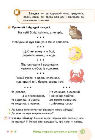 На небі біліє, світить, а не гріє.
* * *
Невидимий дух скинув з мене капелюх.
* * *
Щоб не згинути в біді,
держить ножиці в воді.
* * *
Під ялинками і сосонками		
лежить клубок із голками.
* * *
Уночі гуляє, а вдень спочиває,
має круглі очі, бачить серед ночі.
Прочитай і відгадай загадки.
Загадка — це короткий опис предметів,
подій, явищ, які треба впізнати і відгадати за
описаними ознаками.
* * *
Не дерево,
а з листочками,
не сорочка, а зшита,
не людина, а навчає.
* * *
На сонечко я схожий
і сонечко люблю,
до нього повертаю
голівоньку свою.
  	Які слова допомогли тобі відгадати кожну загадку?
  	До яких загадок подано малюнки?
	Склади загадку! Опиши якусь тварину або рослину, але
не називай її. Нехай діти відгадають, про кого ти кажеш.
45Народні перлини для кожної дитини
 