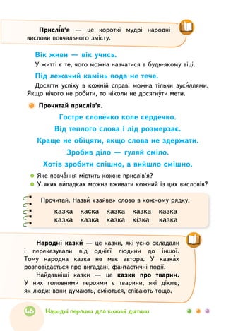 Вік живи — вік учись.
У житті є те, чого можна навчатися в будь-якому віці.
Під лежачий камінь вода не тече.
Досягти успіху в кожній справі можна тільки зусиллями.
Якщо нічого не робити, то ніколи не досягнути мети.
Прочитай прислів’я.
Гостре словечко коле сердечко.
Від теплого слова і лід розмерзає.
Краще не обіцяти, якщо слова не здержати.
Зробив діло — гуляй сміло.
Хотів зробити спішно, а вийшло смішно.
  	Яке повчання містить кожне прислів’я?
  	У яких випадках можна вживати кожний із цих висловів?
Прочитай. Назви «зайве» слово в кожному рядку.
казка   каска   казка   казка   казка
казка   казка   казка   кізка   казка
Народні казки — це казки, які усно складали
і переказували від однієї людини до іншої.
Тому народна казка не має автора. У казках
розповідається про вигадані, фантастичні події.
Найдавніші казки — це казки про тварин.
У них головними героями є тварини, які діють,
як люди: вони думають, сміються, співають тощо.
Прислів’я — це короткі мудрі народні
вислови повчального змісту.
46 Народні перлини для кожної дитини
 