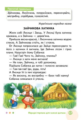 Зайчикова, Лисиччина, попросилася, перено­чувати,
вистрибну, спробував, голосистий.
Прочитай правильно
Українська народна казка
ЗАЙЧИКОВА ХАТИНКА
Жили собі Лисиця і Заєць. У Лисиці була хатинка
крижана, а в Зайчика — дерев’яна.
Прийшла весна-красна, і Лисиччина хатинка водою
стекла. А Зайчикова стоїть, як і стояла.
От Лисиця попросилася до Зайця переночувати та
його з хатинки й вигнала. Іде Зайчик лісом і гірко
плаче. Назустріч йому Собачка:
— Гав! Гав! Чого ти, Зайчику, плачеш?
— Лисиця з хати мене вигнала!
— Не плач, Зайчику, я тобі допоможу.
Підійшла Собачка до хатки і голосно загавкала:
— Гав-гав-гав! Іди, руда, геть!
А Лисиця їй із печі відповідає:
— Як вискочу, як вистрибну — боки тобі намну!
Собачка злякалася й утекла.
47Народні перлини для кожної дитини
 