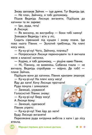 Знову заплакав Зайчик — іще дужче. Тут Ведмідь іде.
— Не плач, Зайчику, я тобі допоможу.
Пішов Ведмідь Лисицю виганяти. Підійшов до
хатинки та як зареве:
— Іди, руда, геть!
А Лисиця:
— Як вискочу, як вистрибну — боки тобі намну!
Злякався Ведмідь і втік у ліс.
Сидить сіренький під кущем і знову плаче. Іде
повз нього Півник — Золотий гребінець. На плечі
косу несе.
— Ку-ку-рі-ку! Чого, Зайчику, плачеш?
— Попросилася Лисиця переночувати та й вигнала
мене з власної хатинки.
— Ходімо, я тобі допоможу, — рішуче каже Півник.
— Ні, Півнику, не виженеш. Собачка гнала — не
вигнала. Ведмідь спробував — марно. Де тобі! —
плаче Зайчик.
Підійшли вони до хатинки. Півник крилами змахнув:
— Ку-ку-рі-ку! На плечі косу несу!
Йду до хати! Хочу Лисицю прогнати!
Руда почула і злякалася:
— Зачекай, узуваюся!
Голосистий Півник знову:
— Ку-ку-рі-ку! Беру косу!
А Лисиця йому:
— Зачекай, одягаюся!
Півник утретє:
— Ку-ку-рі-ку! Уже йду до хати!
Буду Лисицю виганяти!
Перелякана руда хитрунка вибігла з хати і до лісу
втекла.
48 Народні перлини для кожної дитини
 