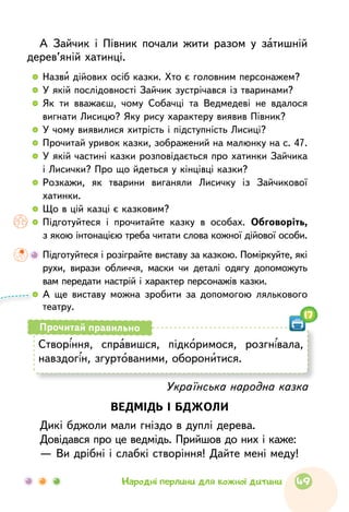 А Зайчик і Півник почали жити разом у затишній
дерев’яній хатинці.
  	Назви дійових осіб казки. Хто є головним персонажем?
  	У якій послідовності Зайчик зустрічався із тваринами?
  	Як ти вважаєш, чому Собачці та Ведмедеві не вдалося
вигнати Лисицю? Яку рису характеру виявив Півник?
  	У чому виявилися хитрість і підступність Лисиці?
  	Прочитай уривок казки, зображений на малюнку на с. 47.
  	У якій частині казки розповідається про хатинки Зайчика
і Лисички? Про що йдеться у кінцівці казки?
  	Розкажи, як тварини виганяли Лисичку із Зайчикової
хатинки.
  	Що в цій казці є казковим?
  	Підготуйтеся і прочитайте казку в особах. Обговоріть,
з якою інтонацією треба читати слова кожної дійової особи.
	Підготуйтеся і розіграйте виставу за казкою. Поміркуйте, які
рухи, вирази обличчя, маски чи деталі одягу допоможуть
вам передати настрій і характер персонажів казки.
  	А ще виставу можна зробити за допомогою лялько­вого
театру.
Українська народна казка
ВЕДМІДЬ І БДЖОЛИ
Дикі бджоли мали гніздо в дуплі дерева.
Довідався про це ведмідь. Прийшов до них і каже:
— Ви дрібні і слабкі створіння! Дайте мені меду!
Створіння, справишся, підкоримося, розгнівала,
навздогін, згуртованими, оборонитися.
Прочитай правильно
17
49Народні перлини для кожної дитини
 