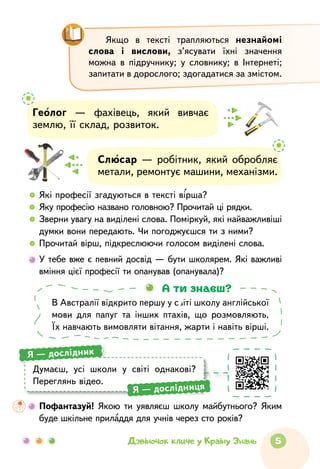 5Дзвіночок кличе у Країну Знань
Якщо в тексті трапляються незнайомі
слова і ви­слови, з’ясувати їхні значення
можна в  підручнику; у словнику; в Інтернеті;
запитати в дорослого; здо­гадатися за змістом.
Слюсар — робітник, який обробляє
метали, ремонтує машини, механізми.
Геолог — фахівець, який вивчає
землю, її склад, розвиток.
  	 Які професії згадуються в тексті вірша?
  	 Яку професію названо головною? Прочитай ці рядки.
  	Зверни увагу на виділені слова. Поміркуй, які найважливіші
думки вони передають. Чи погоджуєшся ти з ними?
  	Прочитай вірш, підкреслюючи голосом виділені слова.
	У тебе вже є певний досвід — бути школярем. Які важливі
вміння цієї професії ти опанував (опанувала)?
В Австралії відкрито першу у світі школу англійської
мови для папуг та інших птахів, що розмовляють.
Їх навчають вимовляти вітання, жарти і навіть вірші.
А ти знаєш?
Думаєш, усі школи у світі однакові?
Переглянь відео.
Я — дослідник
Я — дослідниця
	 Пофантазуй! Якою ти уявляєш школу майбутнього? Яким
буде шкільне приладдя для учнів через сто років?
 