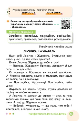 Упізнай кожну літеру і прочитай слова.
Лисичка 		 журавель
Спочатку послухай, а потім прочитай
українську народну казку «Лисичка
і Журавель».
Українська народна казка
ЛИСИЧКА І ЖУРАВЕЛЬ
Були собi Лисичка і Журавель. Зустрілися вони
якось у лісі. Та такі стали приятелі!
Кличе Лисичка Журавля до себе в гості:
— Приходь, Журавлику! Приходь, лебедику! Я для
тебе — як для себе.
От приходить Журавель на ласкаві запросини.
А Лисичка наварила кашки з молоком, розмазала
по тарілці та й припрошує:
— Пригощайся, Журавлику! Пригощайся, лебе­
дику!
Журавель до кашки. Стукав, стукав дзьобом по
тарілці — нічого не вхопить.
А Лисичка як узялася до страви — лизь та лизь
гарненько язиком, аж поки сама всю кашу не вили-
зала. А тоді до Журавля мовить:
— Вибачай, Журавлику, — що мала, тим тебе й
пригощала, а більше немає нічого.
Запросини, припрошує, пригощайся, розійш­лися,
приятелько, приятелює, розгнівалася, розсердилася.
Прочитай правильно
51Народні перлини для кожної дитини
 