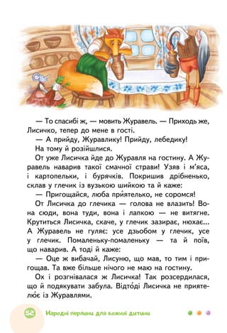 — То спасибі ж, — мовить Журавель. — Приходь же,
Лисичко, тепер до мене в гості.
— А прийду, Журавлику! Прийду, лебедику!
На тому й розійшлися.
От уже Лисичка йде до Журавля на гостину. А Жу-
равель наварив такої смачної страви! Узяв i м’яса,
і картопельки, і бурячків. Покришив дрібненько,
склав у глечик із вузькою шийкою та й каже:
— Пригощайся, люба приятелько, не соромся!
От Лисичка до глечика — голова не влазить! Во-
на сюди, вона туди, вона i лапкою — не витягне.
Крутиться Лисичка, скаче, у глечик зазирає, нюхає...
А Журавель не гуляє: усе дзьобом у глечик, усе
у глечик. Помаленьку-помаленьку — та й поїв,
що наварив. А тоді й каже:
— Оце ж вибачай, Лисуню, що мав, то тим i при­
гощав. Та вже більше нічого не маю на гостину.
Ох i розгнівалася ж Лисичка! Так розсердилася,
що й подякувати забула. Відтоді Лисичка не прияте-
лює із Журавлями.
52 Народні перлини для кожної дитини
 