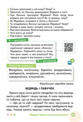   	 Скільки персонажів у цій казці? Назви їх.
  	Прочитай, як Лисичка запрошувала Журавля в гості.
  	Чим Лисичка пригощала Журавля? Який посуд вона
вибрала для частування гостя? Як ти думаєш, чому?
  	Як Журавель почувався в гостях у Лисички?
  	Чи сподобалося Лисичці частування Журавля? Чому?
  	Знайди в казці зачин, основну частину і кінцівку.
  	Розглянь малюнок. Який епізод казки на ньому зображено?
  	Чого вчить ця казка?
  	Підготуйся і розкажи казку.
Українська народна казка
ВЕДМІДЬ І ПАВУЧОК
Одного разу після довгої мандрівки по лісу ведмідь
заліз у свій барліг і міцно заснув. А коли прокинувся,
то побачив, що по його лапі повзе павучок.
— Що це ти собі надумав? По мені, могутньому та
сильному, лазити?! — роздратовано пробурмотів вед-
мідь. Ухопив малого павучка і хотів був його вбити.
Мандрівки, могутньому, бурмило, роздратовано,
пробур­мотів, натрапили, урятуватися, величезною,
поворухнутися, клишоногий.
Прочитай правильно
Послухайте пісню, написану за мотивом
української народної казки «Лисичка і
Журавель». Порівняйте казку та пісню.
Чим вони схожі, а чим різняться? Яку
народну мудрість висловлено в пісні?
Я — дослідник
Я — дослідниця 18
53Народні перлини для кожної дитини
 