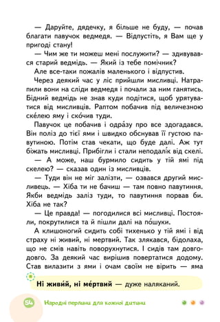 Ні живий, ні мертвий — дуже наляканий.
— Даруйте, дядечку, я більше не буду, — почав
благати павучок ведмедя. — Відпустіть, я Вам ще у
пригоді стану!
— Чим же ти можеш мені послужити? — здивував-
ся старий ведмідь. — Який із тебе помічник?
Але все-таки пожалів маленького і відпустив.
Через деякий час у ліс прийшли мисливці. Натра-
пили вони на сліди ведмедя і почали за ним ганятись.
Бідний ведмідь не знав куди подітися, щоб урятува-
тися від мисливців. Раптом побачив під величезною
скелею яму і скочив туди.
Павучок це побачив і одразу про все здогадався.
Він поліз до тієї ями і швидко обснував її густою па-
вутиною. Потім став чекати, що буде далі. Аж тут
біжать мисливці. Прибігли і стали неподалік від скелі.
— А може, наш бурмило сидить у тій ямі під
скелею? — сказав один із мисливців.
— Туди він не міг залізти, — озвався другий мис-
ливець. — Хіба ти не бачиш — там повно павутиння.
Якби ведмідь заліз туди, то павутиння порвав би.
Хіба не так?
— Це правда! — погодилися всі мисливці. Постоя-
ли, покрутилися та й пішли далі на пошуки.
А клишоногий сидить собі тихенько у тій ямі і від
страху ні живий, ні мертвий. Так злякався, бідолаха,
що не смів навіть поворухнутися. І сидів там довго-
довго. За деякий час вирішив повертатися додому.
Став вилазити з ями і очам своїм не вірить — яма
54 Народні перлини для кожної дитини
 