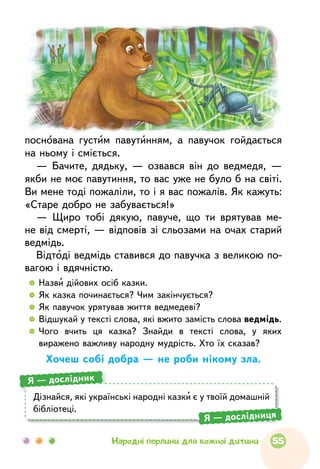 поснована густим павутинням, а павучок гойдається
на ньому і сміється.
— Бачите, дядьку, — озвався він до ведмедя, —
якби не моє павутиння, то вас уже не було б на світі.
Ви мене тоді пожаліли, то і я вас пожалів. Як кажуть:
«Старе добро не забувається!»
— Щиро тобі дякую, павуче, що ти врятував ме-
не від смерті, — відповів зі сльозами на очах старий
ведмідь.
Відтоді ведмідь ставився до павучка з великою по-
вагою і вдячністю.
  	 Назви дійових осіб казки.
  	 Як казка починається? Чим закінчується?
  	 Як павучок урятував життя ведмедеві?
  	Відшукай у тексті слова, які вжито замість слова ведмідь.
  	Чого вчить ця казка? Знайди в тексті слова, у яких
виражено важливу народну мудрість. Хто їх сказав?
Хочеш собі добра — не роби нікому зла.
Дізнайся, які українські народні казки є у твоїй домашній
бібліотеці.
Я — дослідник
Я — дослідниця
55Народні перлини для кожної дитини
 