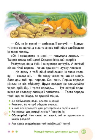   	 Де відбувалися події, описані в казці?
  	 Розкажи, як яструб обдурив лисицю.
  	 У якій послідовності далі розгорталися події в казці?
  	 Які поради дав яструб лисиці? Поясніть їх.
  	Обговоріть! Чим схожі всі казки, які ви прочитали в
цьому розділі?
	 Яка казка сподобалася тобі найбільше? Чому?
— Ой, не їж мене! — заблагав її яструб. — Відпус-
ти мене на волю, а я за те знесу тобі яйце завбільшки
із твою голову.
«Ох i пощастило ж мені! — подумала лисиця. —
Такого птаха впіймати! Справжнісінький скарб!»
Розтулила вона зуби i випустила яструба. А яструб
сів на гілці дерева i почав дражнити дурну лисицю:
— Не знесу я тобі яйця завбільшки із твою голо-
ву, — сказав він. — Не знесу через те, що не можу.
Зате дам тобі три поради. Ось вони. Перша порада:
ніколи не вір абикому. Друга порада: не засмучуйся
через дрiбницi. I третя порада… — Тут яструб поди-
вився на голодну лисицю і помовчав. — Третя порада
така: що впіймала, те тримай міцно.
59Народні перлини для кожної дитини
 