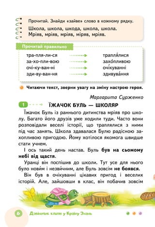 6 Дзвіночок кличе у Країну Знань
Прочитай. Знайди «зайве» слово в кожному рядку.
Школа, школа, шкода, школа, школа.
Мріяв, мріяв, мріяв, міряв, мріяв.
тра-пля-ли-ся	 		 траплялися
за-хо-пли-вою	 		 захопливою
очі-ку-ван-ні		 		 очікуванні
зди-ву-ван-ня	 		 здивування
Прочитай правильно
Читаючи текст, зверни увагу на зміну настрою героя.
Маргарита Сурженко
Їжачок буль — школяр
Їжачок Буль із раннього дитинства мріяв про шко-
лу. Багато його друзів уже ходили туди. Часто вони
розповідали веселі історії, що траплялися з  ними
під час занять. Школа здавалася Булю радісною за­
хопливою пригодою. Йому хотілося якомога швидше
стати учнем.
І ось такий день настав. Буль був на сьомому
небі від щастя.
Уранці він поспішив до школи. Тут усе для нього
було новим і незвичним, але Буль зовсім не боявся.­
Він був в очікуванні цікавих пригод і веселих
­історій. Але, зайшовши в  клас, він побачив зовсім
1
 