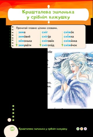 Прочитай плавно цілими словами.
зима	 сніг	 сніжок
зимовий	 снігур	 сніжка
зимонька	 сніговик	 сніжинка
зимувати	 снігопад	 сніжечок
Віра Паронова
ЙДЕ ЗИМА
Йде зима, красуня мила.
В неї сукня сніжно-біла,
черевички з кришталю —
дуже зимоньку люблю!
Йде в засніженім уборі,
очі сяють, наче зорі.
Щоб своє побачить личко,
дзеркало зробила з річки.
Білі коси розпустила,
землю лагідно укрила —
хай спочине до весни
і чарівні бачить сни.
  	 Прочитай вірш мовчки.
  	 Якою ти уявляєш зиму за цим віршем?
  	 Знайди і прочитай слова, якими змальовано зиму.
  	 Прочитай виділений рядок. Із чим порівнюються очі зими?
  	 Обговоріть! У якому темпі і з яким настроєм треба читати
вірш? Підготуйтеся і прочитайте вголос.
Кришталева зимонька
у срібнім кожушку
60 Кришталева зимонька у срібнім кожушку
 