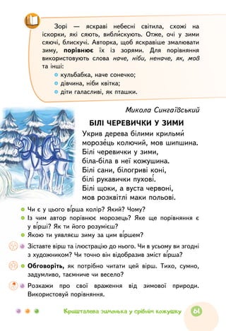 Зорі — яскраві небесні світила, схожі на
іскорки, які сяють, виблискують. Отже, очі у зими
сяючі, блискучі. Авторка, щоб яскравіше змалювати
зиму, порівнює їх із зорями. Для порівняння
використовують слова наче, ніби, неначе, як, мов
та інші:
кульбабка, наче сонечко;
дівчина, ніби квітка;
діти галасливі, як пташки.
Микола Сингаївський
БІЛІ ЧЕРЕВИЧКИ У ЗИМИ
Укрив дерева білими крильми
морозець колючий, мов шипшина.
Білі черевички у зими,
біла-біла в неї кожушина.
Білі сани, білогриві коні,
білі рукавички пухові.
Білі щоки, а вуста червоні,
мов розквітлі маки польові.
  	 Чи є у цього вірша колір? Який? Чому?
  	Із чим автор порівнює морозець? Яке ще порівняння є
у вірші? Як ти його розумієш?
  	Якою ти уявляєш зиму за цим віршем?
  	Зіставте вірш та ілюстрацію до нього. Чи в усьому ви згодні
з художником? Чи точно він відобразив зміст вірша?
  	Обговоріть, як потрібно читати цей вірш. Тихо, сумно,
задумливо, таємниче чи весело?
	 Розкажи про свої враження від зимової природи.
Використовуй порівняння.
61Кришталева зимонька у срібнім кожушку
 