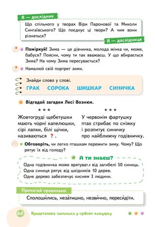 Що спільного у творах Віри Паронової та Миколи
Сингаївського? Що поєднує ці твори? А чим вони
різняться?
Я — дослідник
Я — дослідниця
	 Поміркуй! Зима — це дівчинка, молода жінка чи, може,
бабуся? Поясни, чому ти так вважаєш. У що вбирається
Зима? На чому Зима пересувається?
	Намалюй свій портрет зими.
Одна годівничка може врятувати від загибелі 50 синиць.
Одна синиця рятує від шкідників 10 дерев.
Одне дерево забезпечує киснем 3 людини.
А ти знаєш?
Сполошились, незатишно, незвично, пересидіти.
Прочитай правильно
Відгадай загадки Лесі Вознюк.
Знайди слово у слові.
ГРАК    СОРОКА    ШИШКАР    СИНИЧКА
* * *
Жовтогруді щебетушки
мають чорні капелюшки,
сірі лапки, білі щічки,
називаються ? .
* * *
У червонім фартушку
птах стрибає по сніжку
і розпитує синичку
про найближчу годівничку.
  	Обговоріть, чи легко пташкам пережити зиму. Чому? Що
рятує їх від голоду?
62 Кришталева зимонька у срібнім кожушку
 