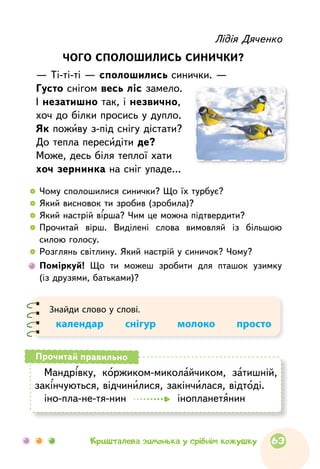 Лідія Дяченко
ЧОГО СПОЛОШИЛИСЬ СИНИЧКИ?
— Ті-ті-ті — сполошились синички. —
Густо снігом весь ліс замело.
І незатишно так, і незвично,
хоч до білки просись у дупло.
Як поживу з-під снігу дістати?
До тепла пересидіти де?
Може, десь біля теплої хати
хоч зернинка на сніг упаде…
  	Чому сполошилися синички? Що їх турбує?
  	Який висновок ти зробив (зробила)?
  	Який настрій вірша? Чим це можна підтвердити?
  	Прочитай вірш. Виділені слова вимовляй із більшою
силою голосу.
  	Розглянь світлину. Який настрій у синичок? Чому?
	Поміркуй! Що ти можеш зробити для пташок узимку
(із друзями, батьками)?
Знайди слово у слові.
календар    снігур    молоко    просто
Мандрівку, коржиком-миколайчиком, затишній,
закінчуються, відчинилися, закінчилася, відтоді.
іно-пла-не-тя-нин інопланетянин
Прочитай правильно
63Кришталева зимонька у срібнім кожушку
 