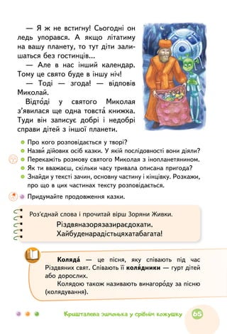 — Я ж не встигну! Сьогодні он
ледь упорався. А якщо літатиму
на вашу планету, то тут діти зали-
шаться без гостинців…
— Але в нас інший календар.
Тому це свято буде в іншу ніч!
— Тоді — згода! — відповів
Миколай.
Відтоді у святого Миколая
з’явилася ще одна товста книжка.
Туди він записує добрі і недобрі
справи дітей з іншої планети.
  	 Про кого розповідається у творі?
  	 Назви дійових осіб казки. У якій послідовності вони діяли?
  	 Перекажіть розмову святого Миколая з інопланетянином.
  	 Як ти вважаєш, скільки часу тривала описана пригода?
  	Знайди у тексті зачин, основну частину і кінцівку. Розкажи,
про що в цих частинах тексту розповідається.
	 Придумайте продовження казки.
Роз’єднай слова і прочитай вірш Зоряни Живки.
Різдвяназорязазираєдохати.
Хайбуденарадістьцяхатабагата!
Коляда — це пісня, яку співають під час
Різдвяних свят. Співають її колядники — гурт дітей
або дорослих.
Колядою також називають винагороду за пісню
(колядування).
65Кришталева зимонька у срібнім кожушку
 