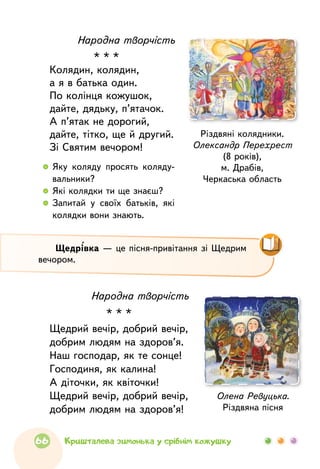 Народна творчість
* * *
Колядин, колядин,
а я в батька один.
По колінця кожушок,
дайте, дядьку, п’ятачок.
А п’ятак не дорогий,
дайте, тітко, ще й другий.
Зі Святим вечором!
Різдвяні колядники.
Олександр Перехрест
(8 років),
м. Драбів,
Черкаська область
  	Яку коляду просять коляду­
вальники?
  	 Які колядки ти ще знаєш?
  	Запитай у своїх батьків, які
колядки вони знають.
Щедрівка — це пісня-привітання зі Щедрим
вечором.
Народна творчість
* * *
Щедрий вечір, добрий вечір,
добрим людям на здоров’я.
Наш господар, як те сонце!
Господиня, як калина!
А діточки, як квіточки!
Щедрий вечір, добрий вечір,
добрим людям на здоров’я!
Олена Ревуцька.
Різдвяна пісня
66 Кришталева зимонька у срібнім кожушку
 