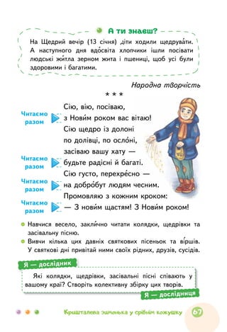 Народна творчість
* * *
Сію, вію, посіваю,
з Новим роком вас вітаю!
Сію щедро із долоні
по долівці, по ослоні,
засіваю вашу хату —
будьте радісні й багаті.
Сію густо, перехресно —
на добробут людям чесним.
Промовляю з кожним кроком:
— З новим щастям! З Новим роком!
Читаємо
разом
Читаємо
разом
Читаємо
разом
Читаємо
разом
На Щедрий вечір (13 січня) діти ходили щедрувати.
А наступного дня вдосвіта хлопчики ішли посівати
людські житла зерном жита і пшениці, щоб усі були
здоровими і багатими.
А ти знаєш?
  	Навчися весело, заклично читати колядки, щедрівки та
засівальну пісню.
  	Вивчи кілька цих давніх святкових пісеньок та віршів.
У святкові дні привітай ними своїх рідних, друзів, сусідів.
Які колядки, щедрівки, засівальні пісні співають у
вашому краї? Створіть колективну збірку цих творів.
Я — дослідник
Я — дослідниця
67Кришталева зимонька у срібнім кожушку
 