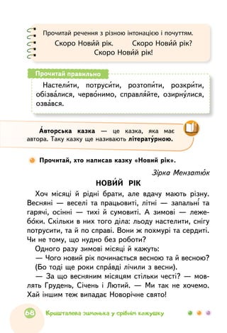 Настелити, потрусити, розтопити, розкрити,
обізвалися, червонимо, справляйте, озирнулися,
озвався.
Прочитай правильно
Прочитай речення з різною інтонацією і почуттям.
Скоро Новий рік.     Скоро Новий рік?
Скоро Новий рік!
Зірка Мензатюк
НОВИЙ РІК
Хоч місяці й рідні брати, але вдачу мають різну.
Весняні — веселі та працьовиті, літні — запальні та
гарячі, осінні — тихі й сумовиті. А зимові — леже-
боки. Скільки в них того діла: льоду настелити, снігу
потрусити, та й по справі. Вони ж похмурі та сердиті.
Чи не тому, що нудно без роботи?
Одного разу зимові місяці й кажуть:
— Чого новий рік починається весною та й весною?
(Бо тоді ще роки справді лічили з весни).
— За що весняним місяцям стільки честі? — мов-
лять Грудень, Січень і Лютий. — Ми так не хочемо.
Хай іншим теж випадає Новорічне свято!
Авторська казка — це казка, яка має
автора. Таку казку ще називають літературною.
Прочитай, хто написав казку «Новий рік».
68 Кришталева зимонька у срібнім кожушку
 