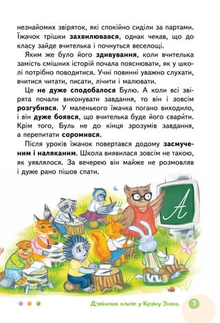 7Дзвіночок кличе у Країну Знань
незнайомих звіряток, які спокійно сиділи за партами.
Їжачок трішки захвилювався, однак чекав, що  до
класу зайде вчителька і почнуться веселощі.
Яким же було його здивування, коли вчителька
замість смішних історій почала пояснювати, як у шко-
лі потрібно поводитися. Учні повинні уважно слухати,
вчитися читати, писати, лічити і малювати.
Це не дуже сподобалося Булю. А коли всі зві-
рята почали виконувати завдання, то він і зовсім
розгубився. У маленького їжачка погано виходило,
і він дуже боявся, що вчителька буде його сварити.
Крім того, Буль не до кінця зрозумів завдання,
а перепитати соромився.
Після уроків їжачок повертався додому засмуче-
ним і наляканим. Школа виявилася зовсім не такою,
як уявлялося. За вечерею він майже не  розмовляв
і дуже рано пішов спати.
 