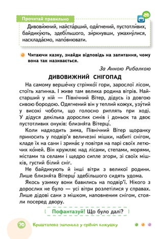 Дивовижний, найстарший, одягнений, пустотливих,
байдикують, здебільшого, зиркнувши, ужахнулися,
наскладаємо, наповнювати.
Прочитай правильно
Читаючи казку, знайди відповідь на запитання, чому
вона так називається.
20
Пофантазуй! Що було далі?
За Анною Рибалкою
ДИВОВИЖНИЙ СНІГОПАД
На самому вершечку стрімкої гори, зарослої лісом,
стоїть хатинка. І живе там велика родина вітрів. Най-
старший у ній — Північний Вітер, дідусь із довгою
сивою бородою. Одягнений він у теплий кожух, узутий
у високі чоботи, що голосно риплять при ході.
У дідуся декілька дорослих синів і доньок та двоє
пустотливих онуків: близнята Вітерці.
Коли надходить зима, Північний Вітер щоранку
приносить у подвір’я величезні мішки, набиті снігом,
кладе їх на сани і зринає у повітря на парі своїх летю-
чих коней. Він кружляє над лісами, степами, морями,
містами та селами і щедро сипле згори, зі своїх міш-
ків, густий білий сніг.
Не байдикують й інші вітри з великої родини.
Лише близнята Вітерці здебільшого сидять удома.
Якось узимку вони бавились на подвір’ї. Нікого з
дорослих не було — усі вітри розлетілися у справах.
Лише дідові сани з мішком, наповненим снігом, стоя-
ли посеред двору.
70 Кришталева зимонька у срібнім кожушку
 