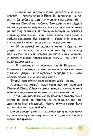— Шкода, що дідусь сіятиме довкола сніг лише
завтра! — сказав один із Вітерців, зиркнувши на са-
ни. — От якби сьогодні, ми у сніжки погралися б!
Чекати Вітерці не любили. Тож розв’язали дідусів
мішок, відсипали звідтіля трохи снігу і до самого вечо-
ра досхочу бавилися. А зранку визирнули на подвір’я
і вжахнулися: мішок, який вони вчора розв’язали і
забули зав’язати, був порожнім. Увесь сніг із нього
висипався і лежав тепер великими кучугурами.
— Ой лишечко! — скрикнув один із братів. —
Дідусь же казав, що сьогодні має бути снігопад
над містом. Він мав поїхати до міста з цим мішком.
А тепер у ньому зовсім немає снігу... І ми його не
позбираємо самі...
— Я придумав! — озвався інший Вітерець. —
Нанесемо з комори різних смаколиків, наскладаємо
у мішок. Дідусь не зазиратиме всередину, він його
просто візьме й висипле над містом!
Вітерці заходилися наповнювати дідів мішок.
А згодом на подвір’я, порипуючи чобітьми, прийшов
Північний Вітер. Усівся на санях і швидко помчав. А коли
опинився над великим містом, то розв’язав мішок.
Що тут зчинилося! На міську бруківку замість білих
холодних сніжинок посипалися цукерки, печиво, ро-
дзинки та інші солодощі... Навіть яблука пострибали
по землі, ніби маленькі м’ячі.
Спершу люди у місті страшенно здивувалися тако-
му незвичному снігопаду. А потім заходилися збирати
щедрі подарунки.
71Кришталева зимонька у срібнім кожушку
 