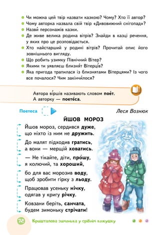  	Чи можна цей твір назвати казкою? Чому? Хто її автор?
  	Чому авторка назвала свій твір «Дивовижний снігопад»?
  	Назви персонажів казки.
  	Де живе велика родина вітрів? Знайди в казці речення,
у яких про це розповідається.
  	Хто найстарший у родині вітрів? Прочитай опис його
зовнішнього вигляду.
  	Що робить узимку Північний Вітер?
  	Якими ти уявляєш близнят Вітерців?
  	Яка пригода трапилася із близнятами Вітерцями? Із чого
все почалося? Чим закінчилося?
Автора віршів називають словом поет.
А авторку — поетеса.
Леся Вознюк
ЙШОВ МОРОЗ
Йшов мороз, сердився дуже,
що ніхто із ним не дружить.
До малят підходив гратись,
а вони — мерщій ховатись.
— Не тікайте, діти, прошу,
я колючий, та хороший,
бо для вас морозив воду,
щоб зробити гірку з льоду.
Працював усеньку нічку,
одягав у кригу річку.
Ковзани беріть, санчата,
будем зимоньку стрічати!
Поетеса
72 Кришталева зимонька у срібнім кожушку
 