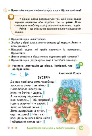   	Прочитайте парами виділені у вірші слова. Що ви помітили?
  	Прочитай вірш напівголосно.
  	Знайди у вірші слова, якими описано дії морозу. Яким ти
його уявляєш?
  	Відшукай рядки, які треба прочитати із проханням.
Прочитай їх.
  	Якими словами з вірша можна підписати цей малюнок?
  	Прочитай вірш, дотримуючи пауз і потрібної інтонації.
У віршах слова добираються так, щоб кінці рядків
звучали однаково або подібно. Це — рими. Вони
створюють особливу красу звучання поетичних творів.
Рима — це співзвучне закінчення слів у віршованих
рядках.
Розглянь ілюстрацію до вірша. Поміркуй, про
що буде вірш.
Анатолій Качан
ЗУСТРІЧ
До нас прийшла зима-чаклунка, |
засклила річку, | як вікно. ||
Намалювала візерунки, |
яких не бачив я давно. ||
А на моєму підвіконні |
вже тиждень, | ніби жартома, |
горять жар-квіти у вазоні, |
яких не бачила зима. ||
Зима зустрілася із літом, | —
оце так диво! || Навіть кіт |
весь день тинявся біля квітів |
і обережно нюхав цвіт. ||
Поет
21
73Кришталева зимонька у срібнім кожушку
 