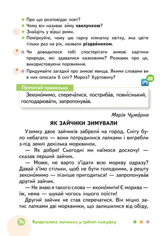   	Про що розповідає поет?
  	Чому він називає зиму чаклункою?
  	Знайдіть у вірші рими.
  	Поміркуйте, чому цю гарну кімнатну квітку, яка цвіте
тільки раз на рік, назвали різдвяником.
	Чи доводилося тобі спостерігати зимові картини
природи, які здавалися казковими? Розкажи про це,
використовуючи порівняння.
	Придумайте загадки про зимові явища. Якими словами ви
в них описали б сніг? Мороз? Хуртовину?
Зекономимо, сперечатися, пострибав, повнісінький,
господарювати, запропонував.
Прочитай правильно
Марія Чумарна
ЯК ЗАЙЧИКИ ЗИМУВАЛИ
Узимку двоє зайчиків забрели на город. Снігу бу-
ло небагато — вони потрудилися лапками і вигребли
з-під землі декілька морквинок.
— Як добре! Сьогодні ми наїмося досхочу! —
сказав перший зайчик.
— Може, не варто з’їдати всю моркву одразу?
Давай з’їмо стільки, щоб не бути голодними, а решту
зекономимо — пізніше пригодиться! — запропонував
другий зайчик.
— Не знаю я такого слова — економити! Є морква —
їж, нема — шукай чогось іншого поїсти!
Другий зайчик не став сперечатися. Він міцно за-
тис лапками дві морквинки, що залишилися від обіду,
22
74 Кришталева зимонька у срібнім кожушку
 