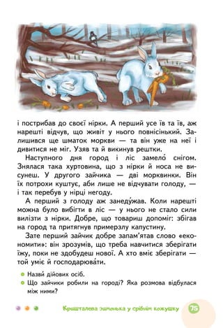 і пострибав до своєї нірки. А перший усе їв та їв, аж
нарешті відчув, що живіт у нього повнісінький. За-
лишився ще шматок моркви — та він уже на неї і
дивитися не міг. Узяв та й викинув рештки.
Наступного дня город і ліс замело снігом.
Знялася така хуртовина, що з нірки й носа не ви-
сунеш. У другого зайчика — дві морквинки. Він
їх потрохи куштує, аби лише не відчувати голоду, —
і так перебув у нірці негоду.
А перший з голоду аж занедужав. Коли нарешті
можна було вибігти в ліс — у нього не стало сили
вилізти з нірки. Добре, що товариш допоміг: збігав
на город та притягнув примерзлу капустину.
Зате перший зайчик добре запам’ятав слово «еко-
номити»: він зрозумів, що треба навчитися зберігати
їжу, поки не здобудеш нової. А хто вміє зберігати —
той уміє й господарювати.
  	Назви дійових осіб.
  	Що зайчики робили на городі? Яка розмова відбулася
між ними?
75Кришталева зимонька у срібнім кожушку
 