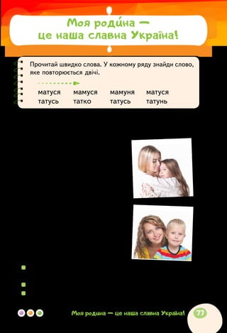 Прочитай швидко слова. У кожному ряду знайди слово,
яке повторюється двічі.
матуся	 мамуся	 мамуня	 матуся
татусь	 татко	 татусь	 татунь
Сашко Дерманський
ВІРШИК ДЛЯ МАМИ
Мамо, добре, що ти є, —
ніжне сонечко моє!
Від твоєї теплоти
так і хочеться рости...
Найгарнішу, найдобрішу,
я люблю тебе найбільше!
І коли дорослим стану,
теж любить не перестану!
Бо ріднішої, ніж ти,
в цілім світі не знайти!
Добре, мамо, що ти є, —
тепле сонечко моє!
  	З якими почуттями поет розповідає про свою маму? Які
слова найбільше їх передають?
  	Прочитай вірш із ніжністю й любов’ю.
  	Який іще заголовок може мати цей вірш?
Моя родина —
це наша славна Україна!
77Моя родина — це наша славна Україна!
 