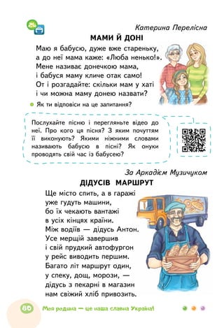 Катерина Перелісна
МАМИ Й ДОНІ
Маю я бабусю, дуже вже стареньку,
а до неї мама каже: «Люба ненько!».
Мене називає донечкою мама,
і бабуся маму кличе отак само!
От і розгадайте: скільки мам у хаті
і чи можна маму донею назвати?
За Аркадієм Музичуком
ДІДУСІВ МАРШРУТ
Ще місто спить, а в гаражі
уже гудуть машини,
бо їх чекають вантажі
в усіх кінцях країни.
Між водіїв — дідусь Антон.
Усе мерщій завершив
і свій прудкий автофургон
у рейс виводить першим.
Багато літ маршрут один,
у спеку, дощ, морози, —
дідусь з пекарні в магазин
нам свіжий хліб привозить.
  	Як ти відповіси на це запитання?
Послухайте пісню і перегляньте відео до
неї. Про кого ця пісня? З яким почуттям
її виконують? Якими ніжними словами
називають бабусю в пісні? Як онуки
проводять свій час із бабусею?
24
80 Моя родина — це наша славна Україна!
 