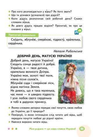   	Про кого розповідається у вірші? Як його звати?
  	Що ти дізнався (дізналася) про дідуся?
  	Коли дідусь розпочинає свій робочий день? Скажи
словами вірша.
  	Як довго дідусь працює водієм? Прочитай, як про це
сказано у вірші.
Сходить, яблуневі, смерекові, підросту, крапелька,
серденька.
Прочитай правильно
Наталя Рибальська
ДОБРИЙ ДЕНЬ, МАТУСЮ УКРАЇНО!
Добрий день, матусю Україно!
Сходить сонце радості й добра.
Україно, я — твоя дитина,
крапелька великого Дніпра.
Україно моя, золоті твої поля,
ніжна пісня солов’я.
Яблуневі сади і смерекові ліси,
рідна матінка Земля.
Не дивись, що я така маленька,
час мине — я швидко підросту.
І усю любов свого серденька
я тобі в дарунок принесу.
  	Якими словами авторка передає свої почуття, свою любов
до України, до її природи?
  	Поміркуй, із якою інтонацією слід читати цей вірш, щоб
передати почуття любові до рідної країни.
  	Навчися виразно читати вірш.
25
81Моя родина — це наша славна Україна!
 
