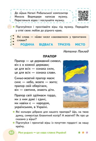   	Підготуйтеся і проспівайте вірш під музику. Передайте
у співі свою любов до рідного краю.
До вірша Наталі Рибальської композитор
Микола Ведмедеря написав музику.
Перегляньте відео і послухайте музику.
Які слова — назви чисел «заховалися» у прочитаних
словах?
РОДИНА    ВІДВАГА   ТРИЗУБ    МІСТО
Наталка Поклад
прапор
Прапор — це державний символ,
він є в кожної держави;
це для всіх — ознака сили,
це для всіх — ознака слави.
Синьо-жовтий прапор маєм:
синє — небо, жовте — жито;
прапор свій оберігаєм,
він — святиня, знають діти.
Прапор свій здіймаєм гордо,
ми з ним дужі і єдині,
ми навіки є — народом,
українським, в Україні.
  	Які кольори дібрано для нашого прапора? Що, на твою
думку, символізує блакитний колір? А жовтий? Як про це
сказано у вірші?
  	Підготуйся і прочитай вірш із почуттям гордості за нашу
країну.
82 Моя родина — це наша славна Україна!
 