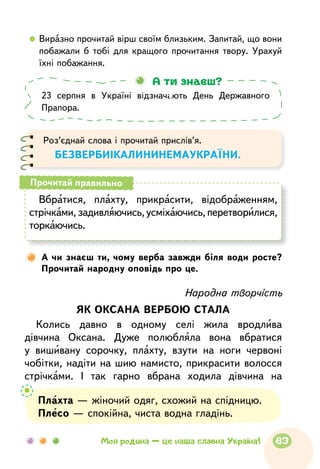 23 серпня в Україні відзначають День Державного
Прапора.
А ти знаєш?
Роз’єднай слова і прочитай прислів’я.
БЕЗВЕРБИІКАЛИНИНЕМАУКРАЇНИ.
Вбратися, плахту, прикрасити, відоб­раже­нням,
стрічками, задивляючись,усміхаючись, перетворилися,
торкаючись.
Прочитай правильно
Народна творчість
ЯК ОКСАНА ВЕРБОЮ СТАЛА
Колись давно в одному селі жила вродлива
дівчина Оксана. Дуже полюбляла вона вбратися
у вишивану сорочку, плахту, взути на ноги червоні
чобітки, надіти на шию намисто, прикрасити волосся
стрічками. І так гарно вбрана ходила дівчина на
А чи знаєш ти, чому верба завжди біля води росте?
Прочитай народну оповідь про це.
Плахта — жіночий одяг, схожий на спідницю.
Плесо — спокійна, чиста водна гладінь.
  	Виразно прочитай вірш своїм близьким. Запитай, що вони
побажали б тобі для кращого прочитання твору. Урахуй
їхні побажання.
83Моя родина — це наша славна Україна!
 