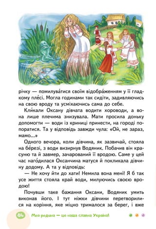 річку — помилуватися своїм відображенням у її глад-
кому плесі. Могла годинами так сидіти, задивляючись
на свою вроду та усміхаючись сама до себе.
Кликали Оксану дівчата водити хороводи, а во-
на лише плечима знизувала. Мати просила доньку
допомогти — води із криниці принести, на городі по-
поратися. Та у відповідь завжди чула: «Ой, не зараз,
мамо...»
Одного вечора, коли дівчина, як зазвичай, стояла
на березі, з води визирнув Водяник. Побачив він кра-
суню та й завмер, зачарований її вродою. Саме у цей
час нагодилася Оксанчина матуся й покликала дівчи-
ну додому. А та у відповідь:
— Не хочу йти до хати! Немила вона мені! Я б так
усе життя стояла край води, милуючись своєю вро-
дою!
Почувши таке бажання Оксани, Водяник умить
виконав його. І тут ніжки дівчини перетворили-
ся на коріння, яке міцно трималося за берег, і вже
84 Моя родина — це наша славна Україна!
 