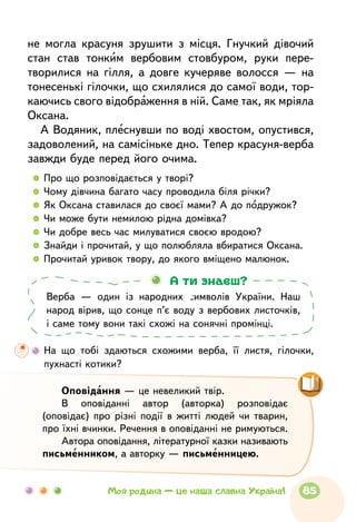 не могла красуня зрушити з місця. Гнучкий дівочий
стан став тонким вербовим стовбуром, руки пере-
творилися на гілля, а довге кучеряве волосся — на
тонесенькі гілочки, що схилялися до самої води, тор-
каючись свого відображення в ній. Саме так, як мріяла
Оксана.
А Водяник, плеснувши по воді хвостом, опустився,
задоволений, на самісіньке дно. Тепер красуня-верба
завжди буде перед його очима.
  	Про що розповідається у творі?
  	Чому дівчина багато часу проводила біля річки?
  	Як Оксана ставилася до своєї мами? А до подружок?
  	Чи може бути немилою рідна домівка?
  	Чи добре весь час милуватися своєю вродою?
  	Знайди і прочитай, у що полюбляла вбиратися Оксана.
  	Прочитай уривок твору, до якого вміщено малюнок.
Верба — один із народних символів України. Наш
народ вірив, що сонце п’є воду з вербових листочків,
і саме тому вони такі схожі на сонячні промінці.
А ти знаєш?
	На що тобі здаються схожими верба, її листя, гілочки,
пухнасті котики?
Оповідання — це невеликий твір.
В оповіданні автор (авторка) розповідає
(оповідає) про різні події в житті людей чи тварин,
про їхні вчинки. Речення в оповіданні не римуються.
Автора оповідання, літературної казки нази­вають
письменником, а авторку — письменницею.
85Моя родина — це наша славна Україна!
 