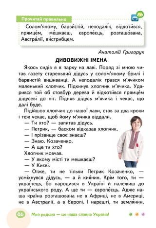Солом’яному, барвистій, неподалік, відкотився,
прямцем, мешкаєш, європеєць, розташована,
Австралії, вистрибцем.
Прочитай правильно
26
Анатолій Григорук
ДИВОВИЖНІ ІМЕНА
Якось сидів я в парку на лаві. Поряд зі мною чи-
тав газету старенький дідусь у солом’яному брилі і
барвистій вишиванці. А неподалік грався м’ячиком
маленький хлопчик. Підкинув хлопчик м’ячика. Уда-
рився той об стовбур дерева й відкотився прямцем
дідусеві до ніг. Підняв дідусь м’ячика і чекає, що
далі буде.
Підійшов хлопчик до нашої лави, став за два кроки
і теж чекає, щоб йому м’ячика віддали.
— Ти хто? — запитав дідусь.
— Петрик, — баском відказав хлопчик.
— І прізвище своє знаєш?
— Знаю. Козаченко.
— А ще ти хто?
Хлопчик мовчав.
— У якому місті ти мешкаєш?
— У Києві.
—  Отже, ти не тільки Петрик Козаченко, —
усміхнувся дідусь, — а й киянин. Крім того, ти —
українець, бо народився в Україні й належиш до
українського роду. А ще ти — європеєць. Адже на-
ша країна розташована не в Африці, не в Америці,
не в Австралії, а в Європі. І нарешті, ти землянин,
86 Моя родина — це наша славна Україна!
 