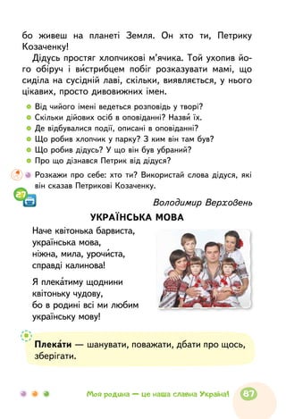  	Від чийого імені ведеться розповідь у творі?
  	Скільки дійових осіб в оповіданні? Назви їх.
  	Де відбувалися події, описані в оповіданні?
  	Що робив хлопчик у парку? З ким він там був?
  	Що робив дідусь? У що він був убраний?
  	Про що дізнався Петрик від дідуся?
	Розкажи про себе: хто ти? Використай слова дідуся, які
він сказав Петрикові Козаченку.
Володимир Верховень
УКРАЇНСЬКА МОВА
Наче квітонька барвиста,
українська мова,
ніжна, мила, урочиста,
справді калинова!
Я плекатиму щоднини
квітоньку чудову,
бо в родині всі ми любим
українську мову!
Плекати — шанувати, поважати, дбати про щось,
зберігати.
27
бо живеш на планеті Земля. Он хто ти, Петрику
Козаченку!
Дідусь простяг хлопчикові м’ячика. Той ухопив йо-
го обіруч і вистрибцем побіг розказувати мамі, що
сиділа на сусідній лаві, скільки, виявляється, у нього
цікавих, просто дивовижних імен.
87Моя родина — це наша славна Україна!
 