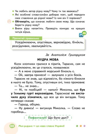   	Чи любить автор рідну мову? Чому ти так вважаєш?
  	Які особливі слова-ознаки добирає поет, щоб передати
своє ставлення до рідної мови? Із чим він її порівнює?
  	Обговоріть, що означає любити свою мову. Що означає
берегти рідну мову?
  	Вивчи вірш напам’ять. Проведіть конкурс на кращих
читців вірша.
28
Усвідомлюючи, опустивши, верховодою, бінокль,
розсудливих, хвалькуватість.
Прочитай правильно
За Анатолієм Григоруком
МУДРА МОВА
Коли хлопчики гралися в піратів, Тарасик, сам не
усвідомлюючи, як це сталося, похвалився:
— А в мене справжній морський бінокль є.
— Ой, завтра принеси! — залунало з усіх боків.
Тарасик не знав, що відповісти, бо ніякого бінокля
в нього не було. Тому, опустивши очі, тихо промовив:
— Та... не знаю...
— Ні, ти пообіцяй! — наполіг Миколка, що був
у їхньому гурті верховодою. Тарасикові не виста-
чило духу зізнатися, що все це він вигадав. Тому
нетвердо сказав:
— Гаразд, обіцяю.
— Ну дивись! — вигукнув Миколка. — Слово не
горобець...
Пофантазуй! Що було далі?
88 Моя родина — це наша славна Україна!
 