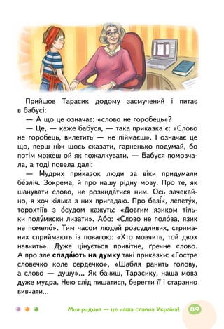 Прийшов Тарасик додому засмучений і питає
в бабусі:
— А що це означає: «слово не горобець»?
— Це, — каже бабуся, — така приказка є: «Слово
не горобець, вилетить — не піймаєш». І означає це
що, перш ніж щось сказати, гарненько подумай, бо
потім можеш ой як пожалкувати. — Бабуся помовча-
ла, а тоді повела далі:
— Мудрих приказок люди за віки придумали
безліч. Зокрема, й про нашу рідну мову. Про те, як
шанувати слово, не розкидатися ним. Ось зачекай-
но, я хоч кілька з них пригадаю. Про базік, лепетух,
торохтіїв з осудом кажуть: «Довгим язиком тіль-
ки полумиски лизати». Або: «Слово не полова, язик
не помело». Тим часом людей розсудливих, стрима-
них сприймають із повагою: «Хто мовчить, той двох
навчить». Дуже цінується привітне, ґречне слово.
А про зле спадають на думку такі приказки: «Гостре
словечко коле сердечко», «Шабля ранить голову,
а слово — душу»... Як бачиш, Тарасику, наша мова
дуже мудра. Нею слід пишатися, берегти її і старанно
вивчати...
89Моя родина — це наша славна Україна!
 