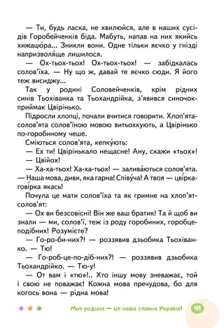 — Ти, будь ласка, не хвилюйся, але в наших сусі-
дів Горобейченків біда. Мабуть, напав на них якийсь
хижацюра... Зникли вони. Одне тільки яєчко у гнізді
напризволяще лишилося.
— Ох-тьох-тьох! Ох-тьох-тьох! — забідкалась
солов’їха. — Ну що ж, давай те яєчко сюди. Я його
теж висиджу...
Так у родині Соловейченків, крім рідних
синів Тьох­іванка та Тьохандрійка, з’явився синочок-
приймак Цвірінько.
Підросли хлопці, почали вчитися говорити. Хлоп’ята-
солов’ята солов’їною мовою витьохкують, а Цвірінько
по-горобиному чеше.
Сміються солов’ята, кепкують:
— Ех ти! Цвірінькало нещасне! Ану, скажи «тьох»!
— Цвійох!
— Ха-ха-тьох! Ха-ха-тьох! — заливаються солов’ята.
— Наша мова, диви, яка гарна! Співуча! А твоя — цвірка-
говірка якась!
Почула це мати солов’їха та як гримне на хлоп’ят-
солов’ят:
— Ох ви безсовісні! Він же ваш братик! Та й щоб ви
знали — ми, солов’ї, теж із роду горобиних, горобце-­
подібних! Розумієте?
— Го-ро-би-них?! — роззявив дзьобика Тьохіван-
ко. — Тю!
— Го-роб-це-по-діб-них?! — роззявив дзьобика
Тьохандрійко. — Тю-у!
— От вам і «тю»!.. Хто іншу мову зневажає, той
і свою не поважає! Кожна мова пречудова, бо для
когось вона — рідна мова!
91Моя родина — це наша славна Україна!
 