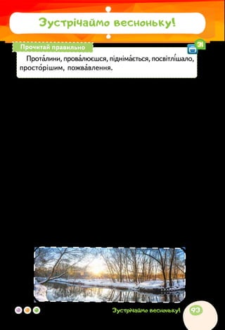 За Алевтиною Волковою
ВЕСНА СВІТЛА
Ще лежить надворі сніг, у затінку — зима, а на
осонні — калюжі й перші проталини. Сніг під ногами
вже м’який: станеш на нього — зразу ж провалю­
єшся. Уночі ще мороз, а вдень сліпуче світить сонце.
Удалині сніг здасться зовсім синім, а повітря свіже,
і пахне незвично. Навколо так світло і якось по-новому
радісно!
Сонячне проміння лагідно гріє руки й обличчя. Воно
таке золотисте! З кожним днем сонечко все вище й
вище піднімається над землею, усміхається людям.
Посвітлішало небо, стало воно тепер голубішим, про-
сторішим. Від тепла сніг починає скрізь танути. На
полях з’являються вже не тільки проталини, а й су-
цільні чорні смуги землі. Лише в лісі, між деревами,
куди ще не заглянуло сонечко, лежить сніг.
Зустрічаймо весноньку!
Проталини, провалюєшся, піднімається, посвітлішало,
просторішим, пожвавлення.
Прочитай правильно 31
93Зустрічаймо весноньку!
 