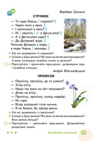 Варвара Гринько
СТРУМОК
— Ти куди біжиш, | струмок? ||
— Через поле у ярок. ||
— І зупинишся в ярку? ||
— Ні, | звідтіль | — в Десну-ріку! ||
— А з Десни-ріки куди? ||
— До Дніпрової води. ||
Попливу Дніпром у море, |
в море Чорне, | неозоре. ||
  	Хто міг розмовляти зі струмком?
  	Скільки у вірші речень? Які вони за метою висловлювання?
З якою інтонацією потрібно читати ці речення?
  	Підготуйтеся і прочитайте вірш-діалог, дотримуючи пауз
і потрібної інтонації.
  	Хто міг розмовляти із проліском?
  	Скільки у вірші речень? Які вони за метою висловлювання?
Яких речень більше?
  	Підготуйтеся і прочитайте вірш-діалог. Дотримуйтеся
розділових знаків.
Андрій М’ястківський
ПРОЛІСОК
— Проліску, проліску, де ти узявся?
— З-під снігу.
— Нащо так рано на світ показався?
— Дітям на втіху.
— Проліску, проліску, холод надворі.
— Не горе.
— Вітер холодний гілля нагина.
— Я не боюся, бо завтра весна.
33
97Зустрічаймо весноньку!
 
