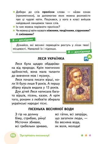 ПІСЕНЬКА ВЕСНЯНОЇ ВОДИ
З гір на долину
біжу, стрибаю, рину!
Місточки збиваю,
всі гребельки зриваю,
всі гатки, всі запруди,
що загатили люди, —
бо весняна вода,
як воля, молода!
ЛЕСЯ УКРАЇНКА
Леся була щедро обдарова-
на від природи. Крім поетичних
здіб­ностей, вона мала таланти
до вивчення мов і музики.
Леся почала писати вірші, ко-
ли їй було лише 9 років. А першу
збірку віршів видала у 13 років.
Для дітей Леся написала бага-
то віршів, пісень, казок. А крім
того, роками з любов’ю збирала
українські народні пісні.
Дізнайся, які весняні первоцвіти ростуть у лісах твоєї
місцевості. Намалюй їх і підпиши.
Я — дослідник
Я — дослідниця
34
  	Добери до слів проліски слова — назви ознак
(прикметники), за допомогою яких можна розповісти
про ці чудові квіти. Поцікався, у кого в класі вийшов
найдовший ланцюжок таких слів.
  	Із чим можна порівняти пролісок?
  	Чи можна ці квіти назвати ніжними, тендітними, стрункими?
А сміливими?
98 Зустрічаймо весноньку!
 